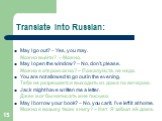 Translate into Russian: May I go out? – Yes, you may. Можно выйти? – Можно. May I open the window? – No, don’t, please. Можно я открою окно? – Пожалуйста, не надо. You are not allowed to go out in the evening. Тебе не разрешается выходить из дома по вечерам. Jack might have written me a letter. Джек