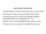 Herbicide Tolerance Methods used to promote crop growth also promote weeds Weeds often outgrow crops and reduce farm output Even though there are about 100 chemical herbicides, weeds still reduce crop productivity by ~12% Problem is that many herbicides kill both crops & weeds This has led to th