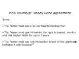 1996 Roundup® Ready Gene Agreement Terms: The farmer must pay a  per bag "technology fee“ The farmer must give Monsanto the right to inspect, monitor and test his/her fields for up to 3 years The farmer must use only Monsanto's brand of the glyphosate herbicide it calls Roundup®