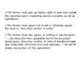 The farmer must give up his/her right to save and replant the patented seed (replanting seed is a practice as old as agriculture) The farmer must agree not to sell or otherwise supply the seed to "any other person or entity." The farmer must also agree, in writing, to pay Monsanto "..