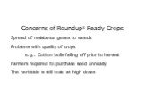 Concerns of Roundup® Ready Crops Spread of resistance genes to weeds Problems with quality of crops e.g.. Cotton bolls falling off prior to harvest Farmers required to purchase seed annually The herbicide is still toxic at high doses