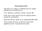 Plant Seed Oils Oils either for cooking or industrial uses are usually extracted from seeds such as, Corn, safflower, sunflower, canola, coconut, flax Seed rely on their stored oil as an energy & carbon sources for germination Most seed oils are made up of unsaturated fatty acids Some tropical o