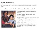 400 million people are at risk of vitamin A deficiency (VAD), particularly in Asia and Africa. implicated in up to 2.5 million deaths annually in children under 5. 0.5 million children go blind each year because of VAD. Supplementation programmes have reduced child mortality by up to 50% in target a
