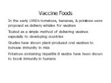 Vaccine Foods In the early 1990’s tomatoes, bananas, & potatoes were proposed as delivery vehicles for vaccines Touted as a simple method of delivering vaccines especially to developing countries Studies have shown plant-produced oral vaccines to increase immunity in mice Potatoes containing Hep