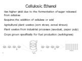 Cellulosic Ethanol Has higher yield due to the fermentation of sugar released from cellulose Requires the addition of cellulase or acid Agricultural plant wastes (corn stover, cereal straws) Plant wastes from industrial processes (sawdust, paper pulp) Crops grown specifically for fuel production (sw