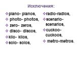 Исключения: piano- pianos, photo- photos, zero- zeros, disco- discos, kilo- kilos, solo- solos, radio-radios, scenario-scenarios, cuckoo-cuckoos, metro-metros.