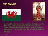 ST. DAVID. St. David lived a simple life teaching his followers to drink only water; to eat only bread with salt and herbs; and to spend the evenings in prayer, reading and writing.. His symbol, also the symbol of Wales, is the leek.