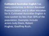 Cultivated Australian English has many similarities to British Received Pronunciation, and is often mistaken for it. Cultivated Australian English is now spoken by less than 10% of the population. Examples include actors Judy Davis, Robert Hughes, Geoffrey Rush.