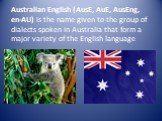 Australian English (AusE, AuE, AusEng, en-AU) is the name given to the group of dialects spoken in Australia that form a major variety of the English language
