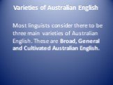 Varieties of Australian English. Most linguists consider there to be three main varieties of Australian English. These are Broad, General and Cultivated Australian English.