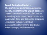 Broad Australian English is the archetypal and most recognisable variety. It is familiar to English speakers around the world because of its use in identifying Australian characters in non-Australian films and television programs. Examples include television personalities Steve Irwin and Dame Edna E
