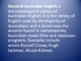 General Australian English is the stereotypical variety of Australian English. It is the variety of English used by the majority of Australians and it dominates the accents found in contemporary Australian-made films and television programs. Examples include actors Russell Crowe, Hugh Jackman, Nicol