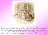 Mittens laughed so that she fell off the wall. Moppet and Tom descended after her; the pinafores and all the rest of Tom's clothes came off on the way down. "Come! Mr. Drake Puddle-Duck," said Moppet—"Come and help us to dress him! Come and button up Tom!"