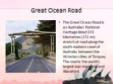 Great Ocean Road. The Great Ocean Road is an Australian National Heritage listed 243 kilometres (151 mi) stretch of road along the south-eastern coast of Australia between the Victorian cities of Torquay The road is the world's largest war memoria and Allansford.