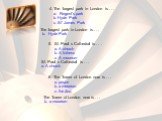 4. The largest park in London is . . . a. Regent’s park b. Hyde Park c. St’ James Park. The largest park in London is . . . b. Hyde Park. 5. St. Paul ‘s Cathedral is . . . a. A church b. A fortress c. A museum. St. Paul ‘s Cathedral is . . . a. A church. 6. The Tower of London now is . . . a. prison