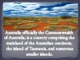 Australia officially the Commonwealth of Australia, is a country comprising the mainland of the Australian continent, the island of Tasmania, and numerous smaller islands.