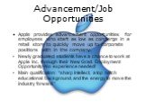 Advancement/Job Opportunities. Apple provides advancement opportunities for employees who start as low as concierge in a retail store to quickly move up to corporate positions with in the company. Newly graduated students have a chance to work at Apple Inc. through their New Grad. Employment Opportu