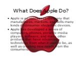 What Does Apple Do? Apple is an innovative company that manufactures, markets, and sells many kinds of consumer electronic devices. Apple has developed a series of computers, phones, portable media players, software, and many other products that have advanced technology from what it used to be, as w