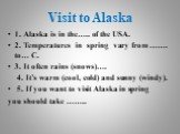 Visit to Alaska. 1. Alaska is in the….. of the USA. 2. Temperatures in spring vary from ……. to… C. 3. It often rains (snows)…. 4. It’s warm (cool, cold) and sunny (windy). 5. If you want to visit Alaska in spring you should take ……..