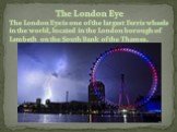 The London Eye. The London Eye is one of the largest Ferris wheels in the world, located in the London borough of Lambeth on the South Bank of the Thames.