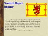 Scottish Royal banner. The Royal Flag of Scotland, or Rampart Lion, features a traditional red lion on a gold field. It is widely used as a second national flag.