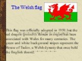 The Welsh flag. This flag was officially adopted in 1959, but the red dragon (possibly Roman in origin) has been associated with Wales for many centuries. The green and white background stripes represent the House of Tudor, a Welsh dynasty that once held the English throne.