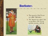 Beefeaters. The quards of the Tower are called Beefeaters. The legend says that if the ravens leave, the Tower and the country will fall.