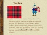 Tartan. Tartans are an internationally recognized symbol of Scotland. Highlanders wore clothes with distinctive striped or checked patterns, and the growth of clan and family tartans became popular in the mid-18th century
