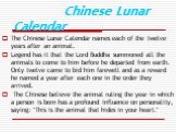 Chinese Lunar Calendar. The Chinese Lunar Calendar names each of the twelve years after an animal. Legend has it that the Lord Buddha summoned all the animals to come to him before he departed from earth. Only twelve came to bid him farewell and as a reward he named a year after each one in the orde