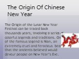 The Origin of the lunar New Year Festival can be traced back thousands years, involving a series of colorful legends and traditions. One of the famous legend is Nian, an extremely cruel and ferocious beast that the ancients believed would devour people on New Year’s Eve. The Origin Of Chinese New Ye