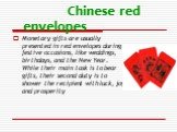 Chinese red envelopes. Monetary gifts are usually presented in red envelopes during festive occasions, like weddings, birthdays, and the New Year. While their main task is to bear gifts, their second duty is to shower the recipient with luck, joy, and prosperity
