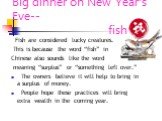 Big dinner on New Year’s Eve-- fish. Fish are considered lucky creatures. This is because the word “fish” in Chinese also sounds like the word meaning “surplus” or “something left over.” The owners believe it will help to bring in a surplus of money. People hope these practices will bring extra weal