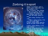 Zorbing it is sport. Zorbing is an extreme sport in which a person slides down from the mountain or river. There are different types Zorbing. 1. Hill zorbing (rolling hills with) - Harness hill zorbing (man belts fastened inside the zorb) - Free hill zorbing (person is free) - Run zorbing (running i
