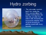 Hydro zorbing. The only water sport on land! You inside the Zorb, you are sitting in a position looking down the 50m hill, you slide from side to side, forwards and backwards while the Zorb revolves around you gaining speed with every second.