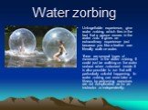 Water zorbing. Unforgettable experience, give water zorbing, which lies in the fact that a person moves in the water zorb. It gives an extraordinary experience just because you like a feather can literally walk on water. There are several types of movement in the water zorbing. It could just be walk