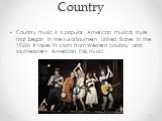Country. Country music is a popular American musical style that began in the rural Southern United States in the 1920s. It takes its roots from Western cowboy and southeastern American folk music.