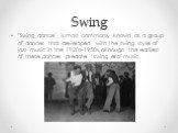 Swing. "Swing dance" is most commonly known as a group of dances that developed with the swing style of jazz music in the 1920s-1950s, although the earliest of these dances predate "swing era" music.