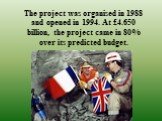 The project was organised in 1988 and opened in 1994. At £4.650 billion, the project came in 80% over its predicted budget.