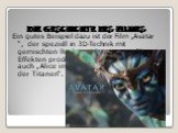 Ein gutes Beispiel dazu ist der Film „Avatar “, der speziell in 3D-Technik mit gemischten Real- und Computergrafik-Effekten produziert wurde. Dazu gehören auch „Alice im Wunderland“ und „Kampf der Titanen“.