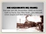Die Geschichte des Filmes. Das war am 28. Dezember 1895 im Grand Café in Paris. Der Film hieß „ Die Ankunft eines Zuges auf dem Bahnhof“.