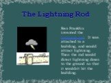 The Lightning Rod. Ben Franklin invented the lightning rod. It was attached to a building, and would attract lightning. Then the rod would direct lightning down to the ground so that it wouldn't hit the building.