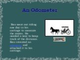 An Odometer. Ben went out riding one day in his carriage to measure the routes. He needed a way to keep track of the distance. Ben invented an odometer and attached it to his carriage.