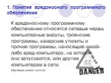 1. Понятие вредоносного программного обеспечения. К вредоносному программному обеспечению относятся сетевые черви, компьютерные вирусы, троянские программы, хакерские утилиты и прочие программы, наносящие какой-либо вред компьютеру, на котором они запускаются, или другим компьютерам в сети. (http://