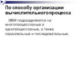 По способу организации вычислительного процесса. ЭВМ подразделяются на многопроцессорные и однопроцессорные, а также параллельные и последовательные.