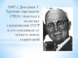 1947 г. Доктрина Г. Трумэна (президент США): переход к политике сдерживания СССР и его союзников от захвата новых территорий