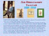 Лев Николаевич Толстой. ТОЛСТОЙ Лев Николаевич - граф, русский писатель, родился 28 августа (9 сентября) 1828 года, в усадьбе Ясная Поляна Тульской губернии. Толстой был четвертым ребенком в большой дворянской семье. В десять лет мальчик остался сиротой и воспитывался у тетки в Казани, получил домаш