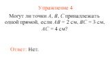 Упражнение 4. Могут ли точки А, В, С принадлежать одной прямой, если АВ = 2 см, ВС = 3 см, АС = 4 см? Ответ: Нет.