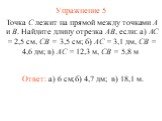 Упражнение 5 Ответ: а) 6 см; Точка С лежит на прямой между точками А и В. Найдите длину отрезка АВ, если: а) АС = 2,5 см, СВ = 3,5 см; б) АС = 3,1 дм, СВ = 4,6 дм; в) АС = 12,3 м, СВ = 5,8 м. б) 4,7 дм; в) 18,1 м.