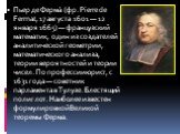 Пьер де Ферма́ (фр. Pierre de Fermat, 17 августа 1601 — 12 января 1665) — французский математик, один из создателей аналитической геометрии, математического анализа, теории вероятностей и теории чисел. По профессии юрист, с 1631 года — советник парламента в Тулузе. Блестящий полиглот. Наиболее извес