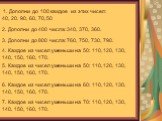 1. Дополни до 100 каждое из этих чисел: 40, 20. 90, 60, 70, 50. 2. Дополни до 400 числа: 340, 370, 360. 3. Дополни до 800 числа: 760, 750, 730, 790. 4. Каждое из чисел уменьши на 50: 110, 120, 130, 140, 150, 160, 170. 5. Каждое из чисел уменьши на 50: 110, 120, 130, 140, 150, 160, 170. 6. Каждое из 